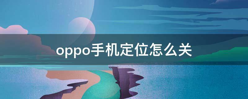 oppo手机定位怎么关 oppo手机定位怎么关掉提醒