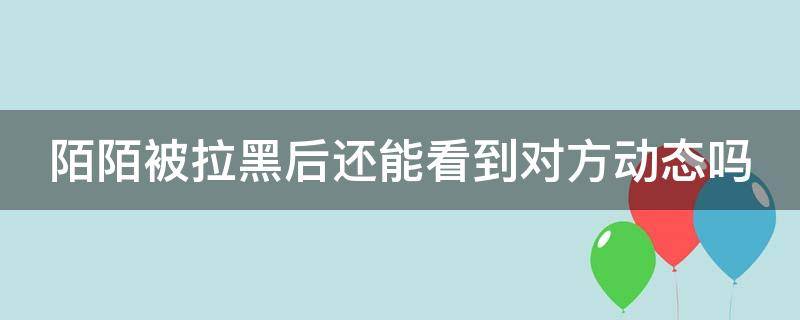 陌陌被拉黑后还能看到对方动态吗（陌陌被拉黑后还能看到对方动态吗知乎）