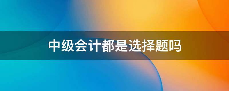 中级会计都是选择题吗 会计中级全部是选择题吗