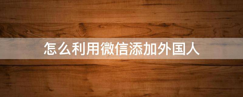 怎么利用微信添加外国人（微信怎么添加国外的人）