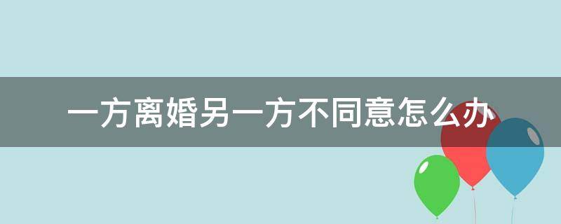 一方离婚另一方不同意怎么办 一方离婚,另一方不同意怎么办