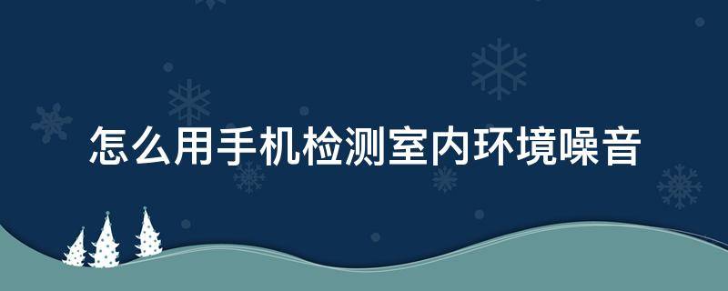 怎么用手机检测室内环境噪音（手机怎样测噪音污染）