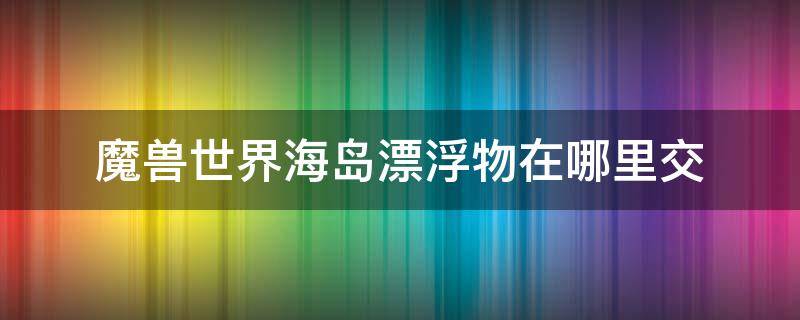 魔兽世界海岛漂浮物在哪里交 wow海岛漂浮物哪里交