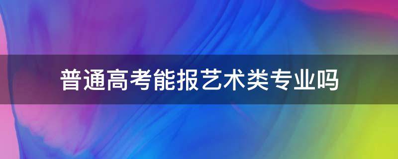 普通高考能报艺术类专业吗 普通高考考生可以报艺术类院校吗?