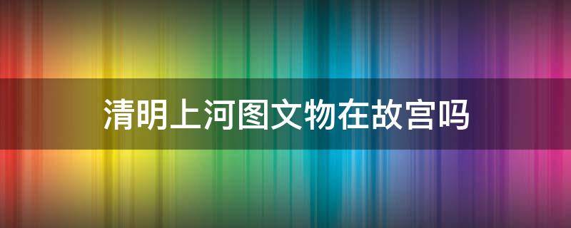 清明上河图文物在故宫吗 清明上河图是故宫购买的文物吗