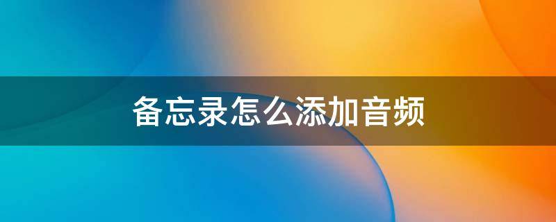 备忘录怎么添加音频 备忘录怎么添加音频文件