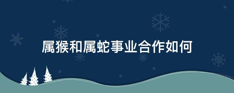 属猴和属蛇事业合作如何（属猴和属蛇的合作）