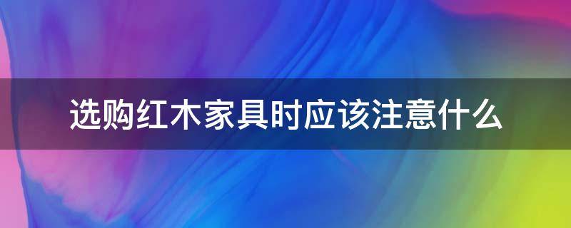 选购红木家具时应该注意什么（红木家具选购常识）