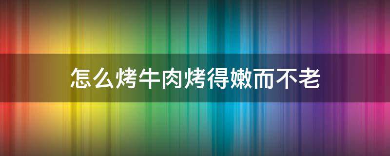 怎么烤牛肉烤得嫩而不老（烤牛肉怎么烤好吃又嫩）