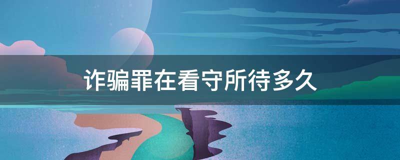 诈骗罪在看守所待多久 诈骗罪在看守所待多久家人可以看