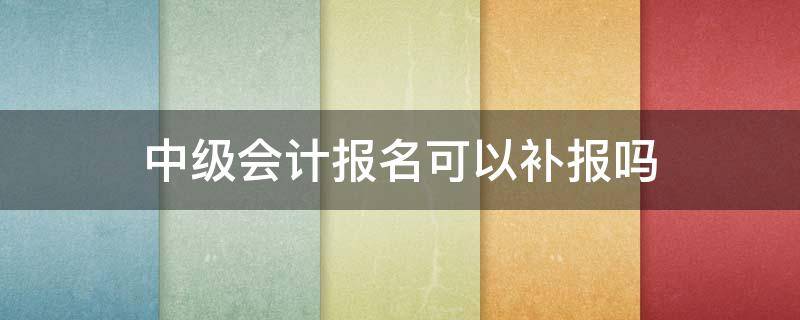 中级会计报名可以补报吗 中级会计报名可以补报名吗