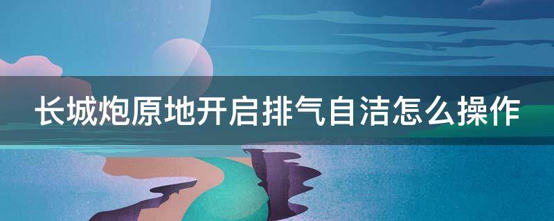 长城炮原地开启排气自洁怎么操作 长城炮怎么开启原地排气自洁需要多长时间