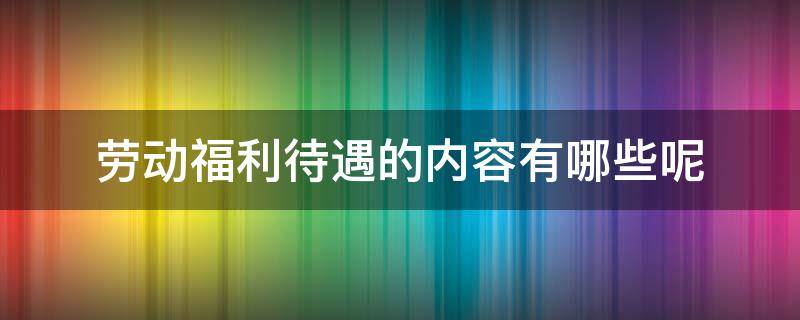 劳动福利待遇的内容有哪些呢 福利待遇包括什么