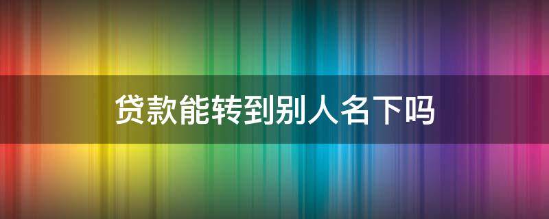 贷款能转到别人名下吗 可以把贷款转到其他人名下吗