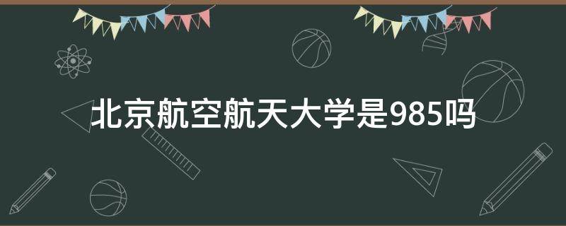 北京航空航天大学是985吗（北京航空航天大学是985嘛）