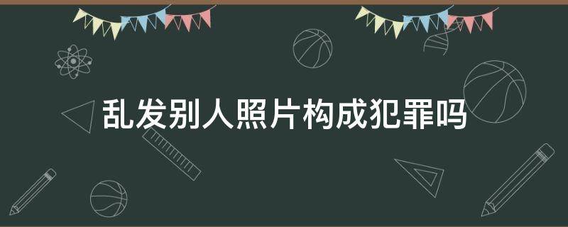 乱发别人照片构成犯罪吗 随意发他人照片构成犯罪吗