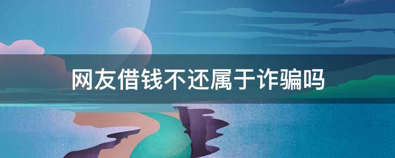 网友借钱不还属于诈骗吗 网友借钱不还属于诈骗吗如何处理