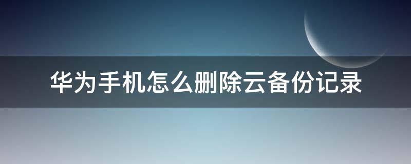 华为手机怎么删除云备份记录 怎么删除华为手机云备份数据