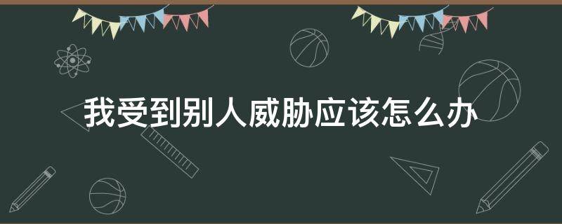 我受到别人威胁应该怎么办（遭到别人的威胁该怎么办）