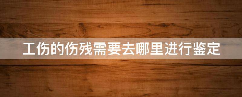 工伤的伤残需要去哪里进行鉴定 工伤伤残去哪儿鉴定