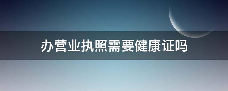 办营业执照需要健康证吗（个人办营业执照需要健康证吗）