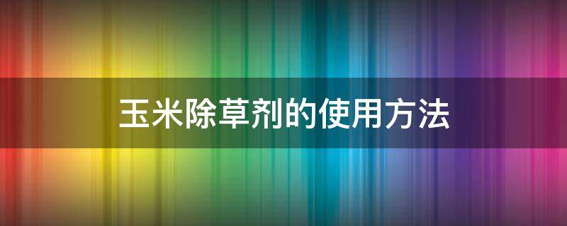 玉米除草剂的使用方法 玉米除草剂怎么打法