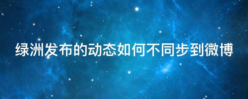 绿洲发布的动态如何不同步到微博（绿洲发布的动态如何不同步到微博里）