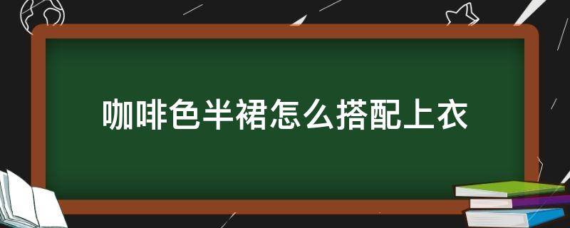 咖啡色半裙怎么搭配上衣（咖啡色的半裙搭配什么上衣）