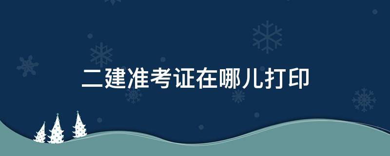 二建准考证在哪儿打印 二建准考证在哪里打印