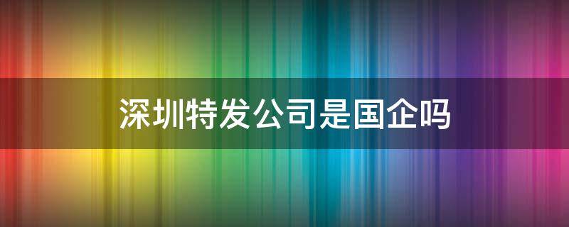 深圳特发公司是国企吗 深圳特发集团是国企吗