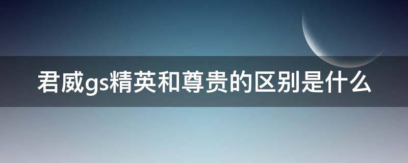 君威gs精英和尊贵的区别是什么（君威gs精英和尊贵怎么选）