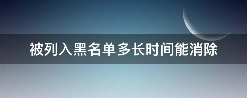 被列入黑名单多长时间能消除（黑名单多长时间能解除）