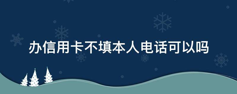 办信用卡不填本人电话可以吗（办信用卡必须是本人电话号码吗）