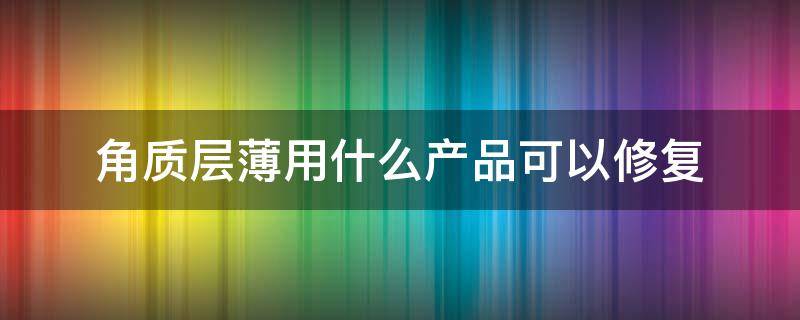 角质层薄用什么产品可以修复 角质层薄真的可以修复吗