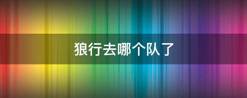 狼行去哪个队了 狼行去哪个队了2021