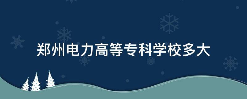 郑州电力高等专科学校多大 郑州电力高等专科学校多大面积