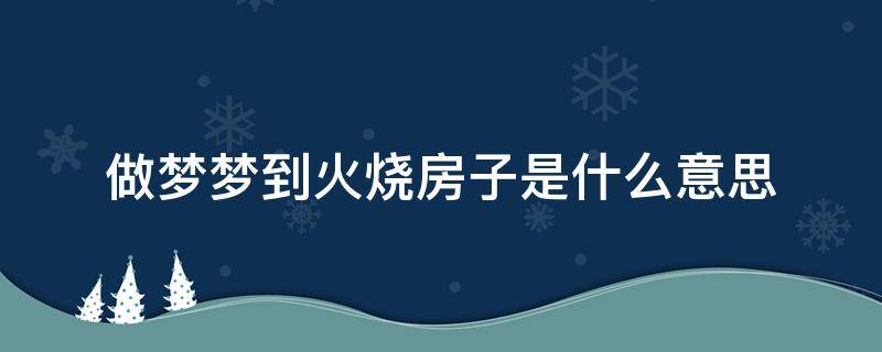 做梦梦到火烧房子是什么意思（梦见火烧房子是怎么回事）