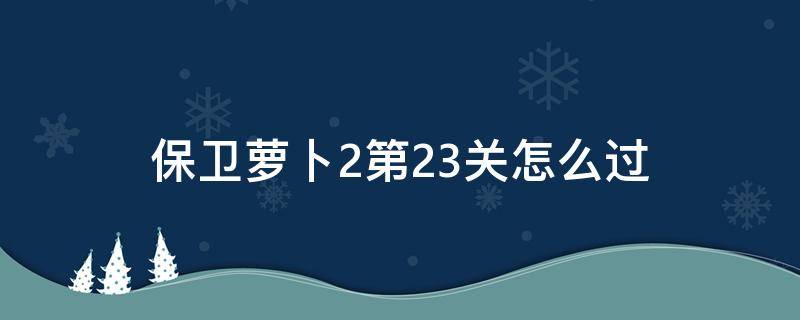 保卫萝卜2第23关怎么过（保卫萝卜2第23关怎么过视频）