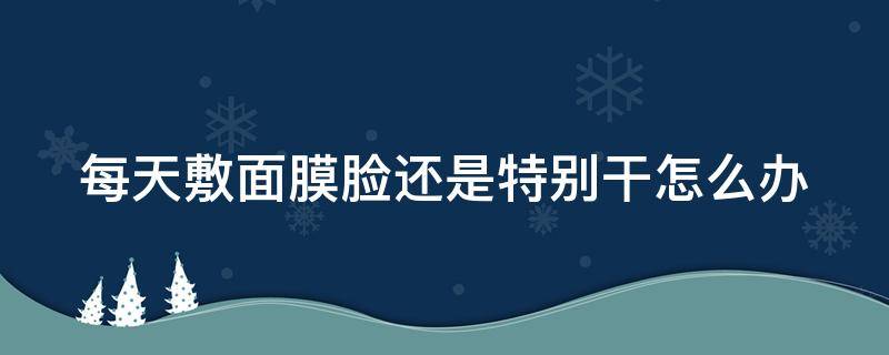 每天敷面膜脸还是特别干怎么办（每天敷面膜脸还是很干怎么回事）