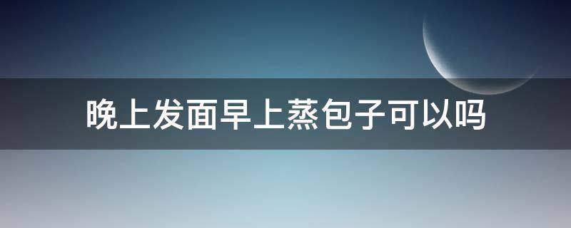 晚上发面早上蒸包子可以吗（晚上发面早上蒸包子可以吗?）