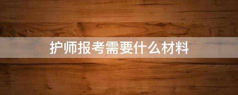 护师报考需要什么材料（护师报考需要什么材料有什么顺序）