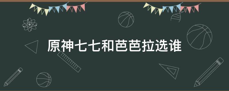 原神七七和芭芭拉选谁（原神芭芭拉七七哪个好）