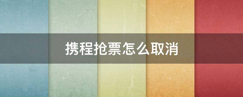 携程抢票怎么取消 携程抢票怎么取消多选的车次