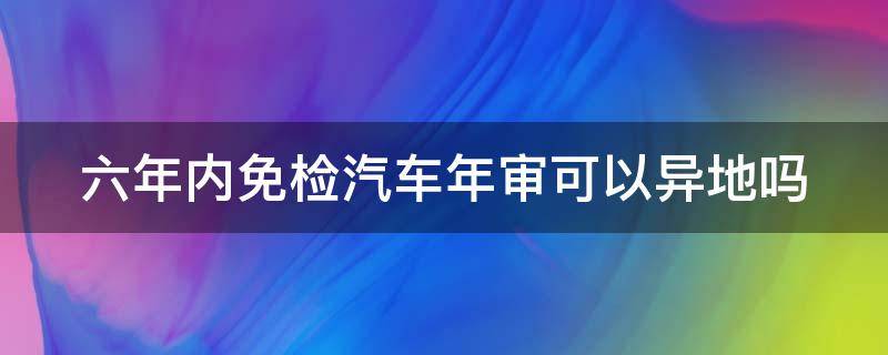 六年内免检汽车年审可以异地吗 六年内免检车辆异地可以领检验标志吗