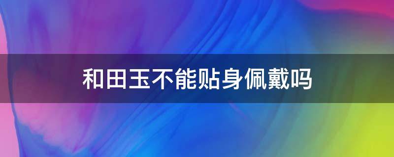 和田玉不能贴身佩戴吗（和田玉贴身佩戴会有变化吗）