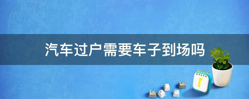 汽车过户需要车子到场吗 汽车过户需要汽车到场吗