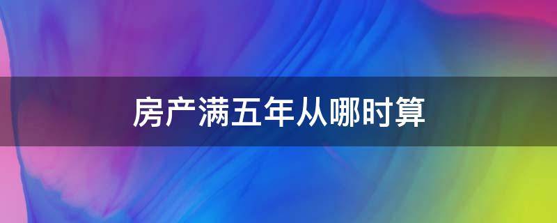 房产满五年从哪时算（房产满五年是从什么时候开始算）