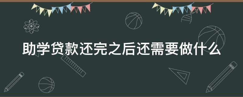 助学贷款还完之后还需要做什么（助学贷款还完以后还需要做什么）