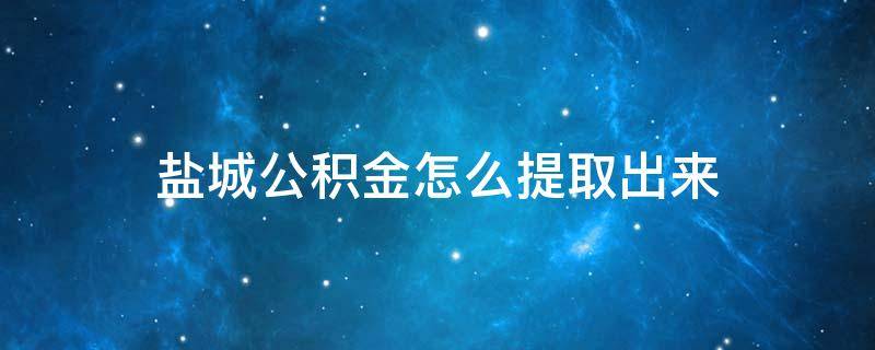 盐城公积金怎么提取出来 盐城公积金怎么提取出来还商贷