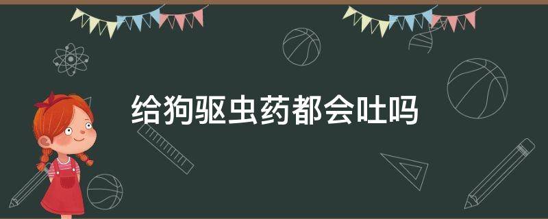 给狗驱虫药都会吐吗 狗吃驱虫药会吐吗